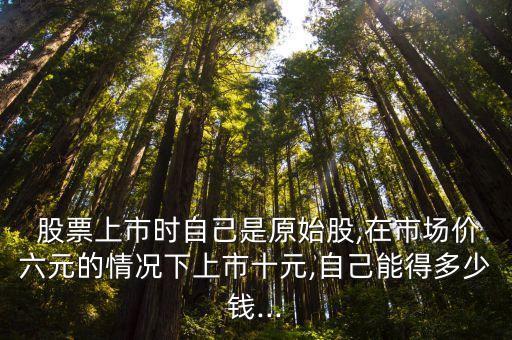  股票上市時(shí)自己是原始股,在市場(chǎng)價(jià)六元的情況下上市十元,自己能得多少錢...