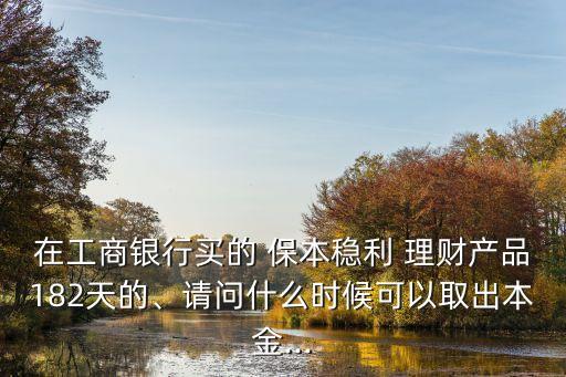在工商銀行買的 保本穩(wěn)利 理財(cái)產(chǎn)品182天的、請(qǐng)問什么時(shí)候可以取出本金...