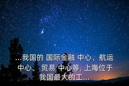 ...我國的 國際金融 中心、航運 中心、 貿(mào)易 中心等, 上海位于我國最大的工...