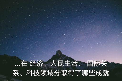 ...在 經(jīng)濟(jì)、人民生活、 國際關(guān)系、科技領(lǐng)域分取得了哪些成就