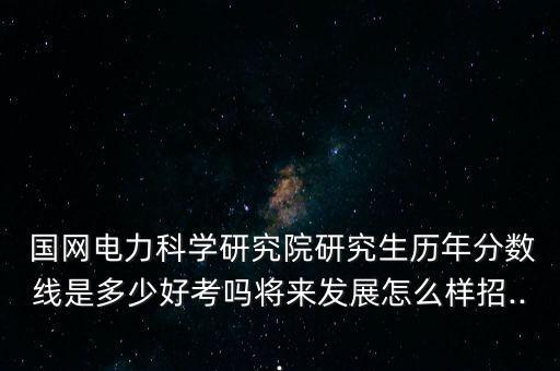  國(guó)網(wǎng)電力科學(xué)研究院研究生歷年分?jǐn)?shù)線(xiàn)是多少好考嗎將來(lái)發(fā)展怎么樣招...