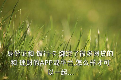 身份證和 銀行卡 綁定了很多網(wǎng)貸的和 理財?shù)腁PP或平臺,怎么樣才可以一起...
