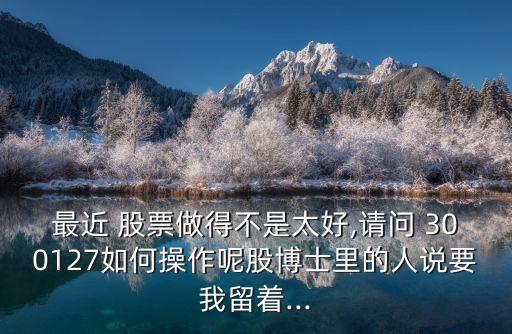 最近 股票做得不是太好,請(qǐng)問 300127如何操作呢股博士里的人說(shuō)要我留著...