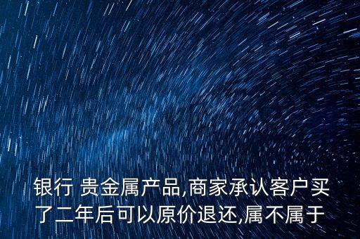  銀行 貴金屬產品,商家承認客戶買了二年后可以原價退還,屬不屬于