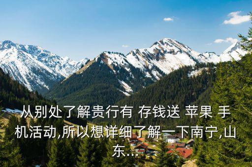 從別處了解貴行有 存錢(qián)送 蘋(píng)果 手機(jī)活動(dòng),所以想詳細(xì)了解一下南寧,山東...