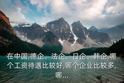 在中國,德企、法企、日企、韓企,哪個(gè)工資待遇比較好,哪個(gè)企業(yè)比較多,哪...