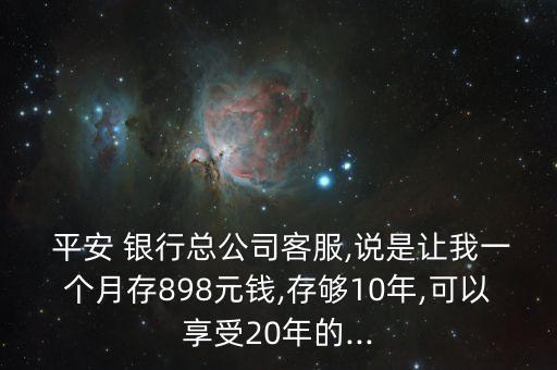  平安 銀行總公司客服,說是讓我一個(gè)月存898元錢,存夠10年,可以享受20年的...