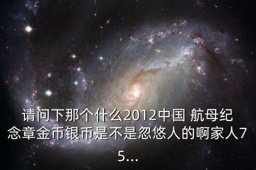 請問下那個什么2012中國 航母紀念章金幣銀幣是不是忽悠人的啊家人75...