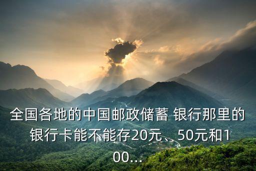 全國各地的中國郵政儲蓄 銀行那里的 銀行卡能不能存20元、50元和100...