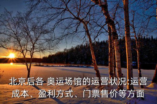 北京后各 奧運(yùn)場(chǎng)館的運(yùn)營狀況:運(yùn)營成本、盈利方式、門票售價(jià)等方面