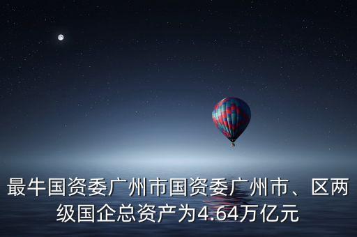 最牛國資委廣州市國資委廣州市、區(qū)兩級國企總資產為4.64萬億元