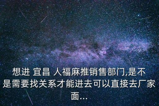 想進 宜昌 人福麻推銷售部門,是不是需要找關(guān)系才能進去可以直接去廠家面...
