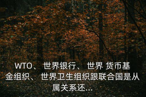 WTO、 世界銀行、 世界 貨幣基金組織、 世界衛(wèi)生組織跟聯(lián)合國(guó)是從屬關(guān)系還...