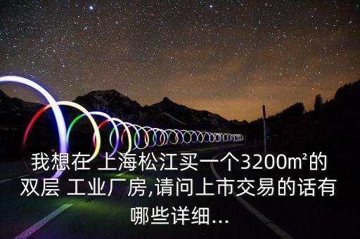 我想在 上海松江買一個3200㎡的雙層 工業(yè)廠房,請問上市交易的話有哪些詳細(xì)...