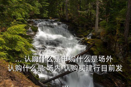 ... 認(rèn)購什么是申購什么是場外 認(rèn)購什么是 場內(nèi) 認(rèn)購買建行目前發(fā)...