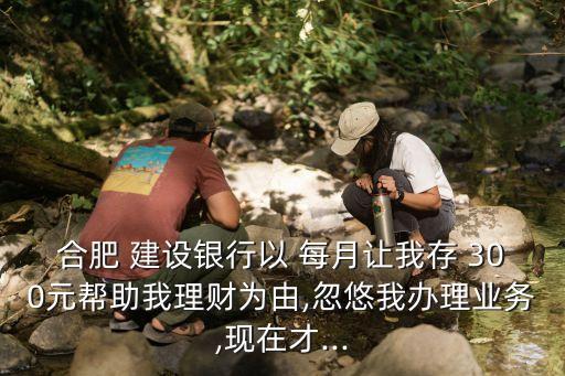 合肥 建設銀行以 每月讓我存 300元幫助我理財為由,忽悠我辦理業(yè)務,現(xiàn)在才...