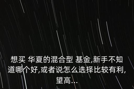 想買(mǎi) 華夏的混合型 基金,新手不知道哪個(gè)好,或者說(shuō)怎么選擇比較有利,望高...