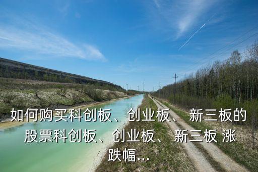 如何購(gòu)買(mǎi)科創(chuàng)板、創(chuàng)業(yè)板、 新三板的 股票科創(chuàng)板、創(chuàng)業(yè)板、 新三板 漲跌幅...