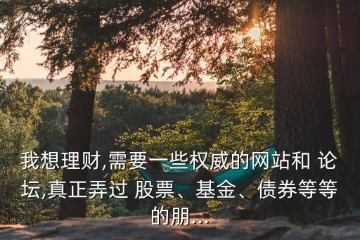 我想理財,需要一些權(quán)威的網(wǎng)站和 論壇,真正弄過 股票、基金、債券等等的朋...