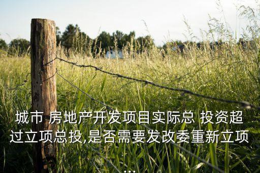 城市 房地產(chǎn)開發(fā)項(xiàng)目實(shí)際總 投資超過立項(xiàng)總投,是否需要發(fā)改委重新立項(xiàng)...