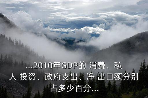 ...2010年GDP的 消費、私人 投資、政府支出、凈 出口額分別占多少百分...