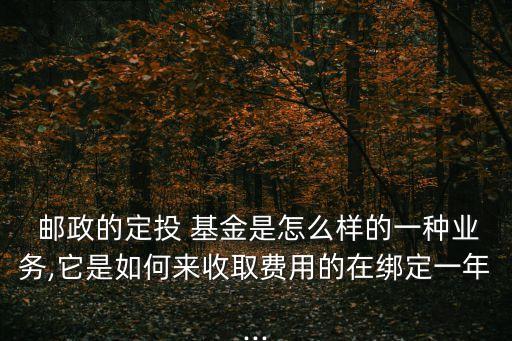  郵政的定投 基金是怎么樣的一種業(yè)務,它是如何來收取費用的在綁定一年...
