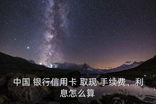 中國 銀行信用卡 取現(xiàn) 手續(xù)費、利息怎么算