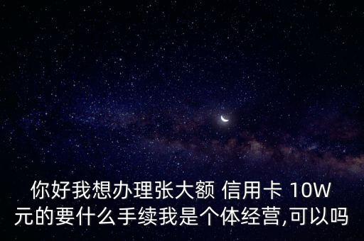 你好我想辦理張大額 信用卡 10W元的要什么手續(xù)我是個體經(jīng)營,可以嗎