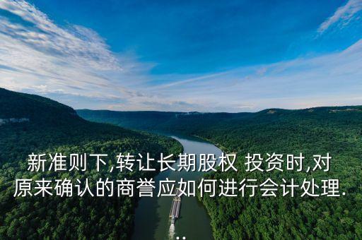 新準(zhǔn)則下,轉(zhuǎn)讓長期股權(quán) 投資時,對原來確認(rèn)的商譽應(yīng)如何進(jìn)行會計處理...