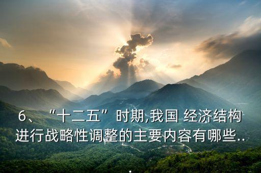 6、“十二五”時期,我國 經(jīng)濟結構進行戰(zhàn)略性調整的主要內(nèi)容有哪些...