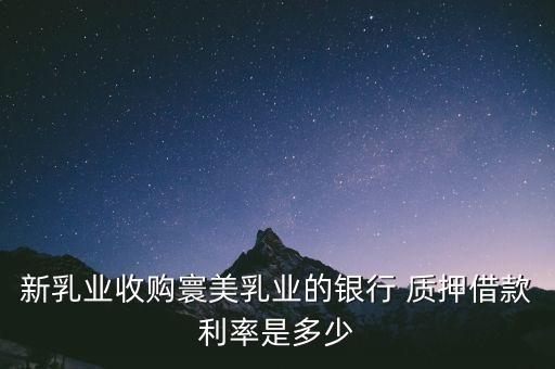 新乳業(yè)收購寰美乳業(yè)的銀行 質押借款利率是多少