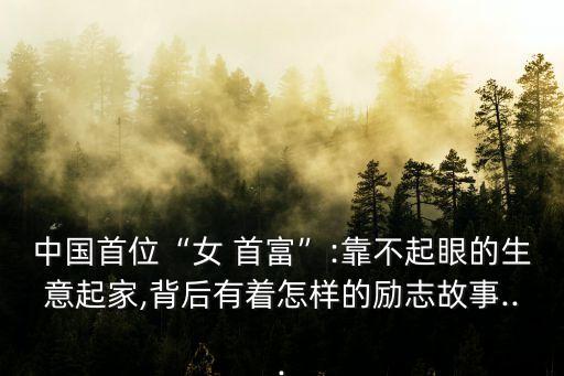 中國首位“女 首富”:靠不起眼的生意起家,背后有著怎樣的勵志故事...