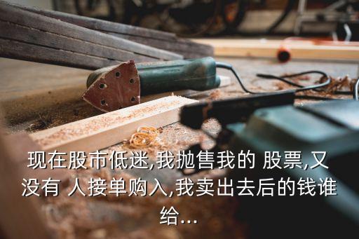 現(xiàn)在股市低迷,我拋售我的 股票,又沒(méi)有 人接單購(gòu)入,我賣出去后的錢誰(shuí)給...