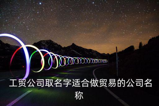  工貿(mào)公司取名字適合做貿(mào)易的公司名稱(chēng)