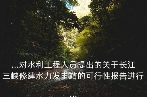 ...對(duì)水利工程人員提出的關(guān)于長江三峽修建水力發(fā)電站的可行性報(bào)告進(jìn)行...