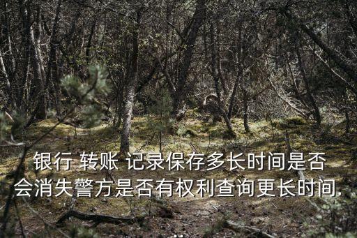  銀行 轉(zhuǎn)賬 記錄保存多長時間是否會消失警方是否有權(quán)利查詢更長時間...