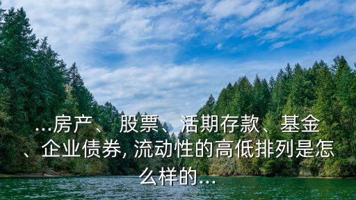 ...房產(chǎn)、 股票、活期存款、基金、企業(yè)債券, 流動(dòng)性的高低排列是怎么樣的...