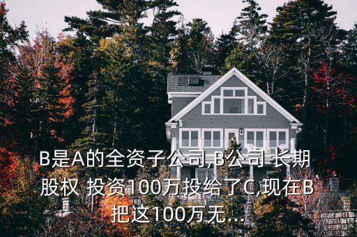 B是A的全資子公司,B公司 長期 股權(quán) 投資100萬投給了C,現(xiàn)在B把這100萬無...