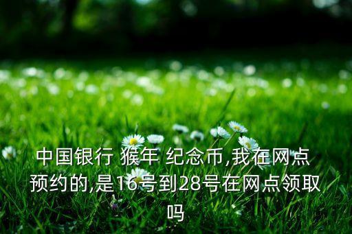 中國銀行 猴年 紀(jì)念幣,我在網(wǎng)點(diǎn) 預(yù)約的,是16號(hào)到28號(hào)在網(wǎng)點(diǎn)領(lǐng)取嗎