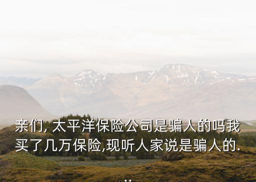 親們, 太平洋保險(xiǎn)公司是騙人的嗎我買了幾萬(wàn)保險(xiǎn),現(xiàn)聽(tīng)人家說(shuō)是騙人的...