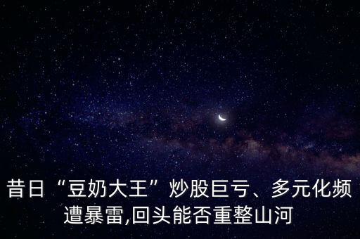 昔日“豆奶大王”炒股巨虧、多元化頻遭暴雷,回頭能否重整山河