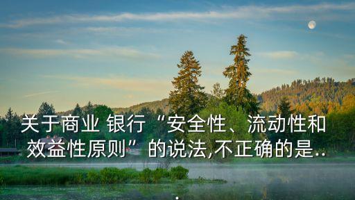 關(guān)于商業(yè) 銀行“安全性、流動性和 效益性原則”的說法,不正確的是...
