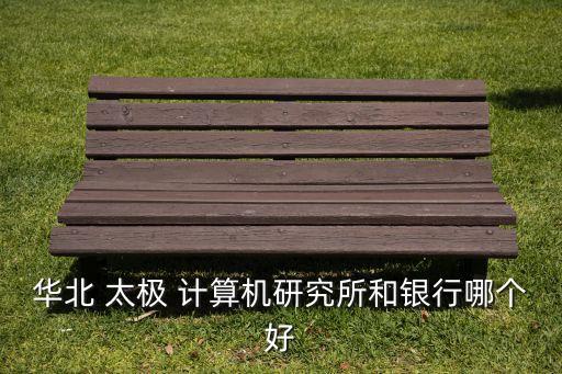 華北 太極 計(jì)算機(jī)研究所和銀行哪個好