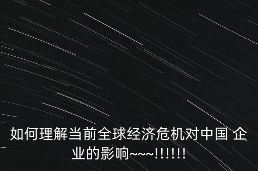 如何理解當前全球經濟危機對中國 企業(yè)的影響~~~!!!!!!