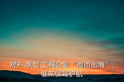 對外 承包 工程企業(yè)“抱團出?！?誰來保駕護(hù)航
