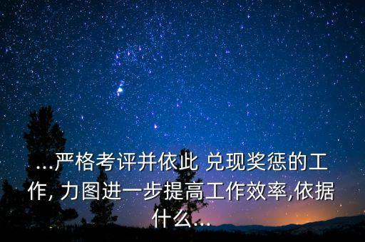 ...嚴格考評并依此 兌現(xiàn)獎懲的工作, 力圖進一步提高工作效率,依據什么...