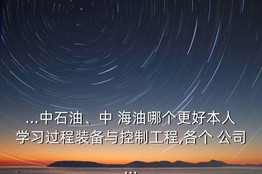 ...中石油、中 海油哪個(gè)更好本人學(xué)習(xí)過(guò)程裝備與控制工程,各個(gè) 公司...