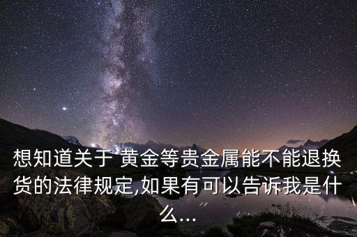 想知道關于 黃金等貴金屬能不能退換貨的法律規(guī)定,如果有可以告訴我是什么...