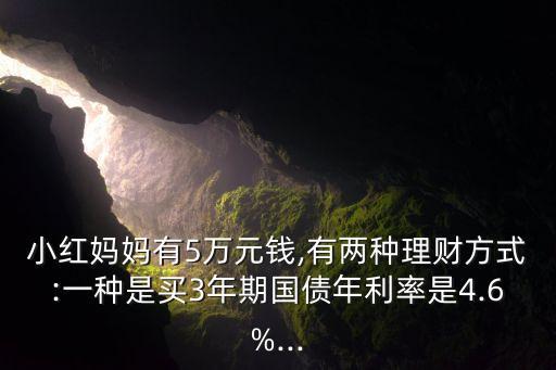 小紅媽媽有5萬元錢,有兩種理財方式:一種是買3年期國債年利率是4.6%...