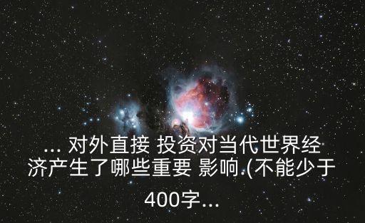 ... 對外直接 投資對當代世界經濟產生了哪些重要 影響.(不能少于400字...